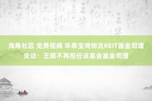 海角社区 免费视频 华泰宝湾物流REIT基金司理变动：王璐不再担任该基金基金司理