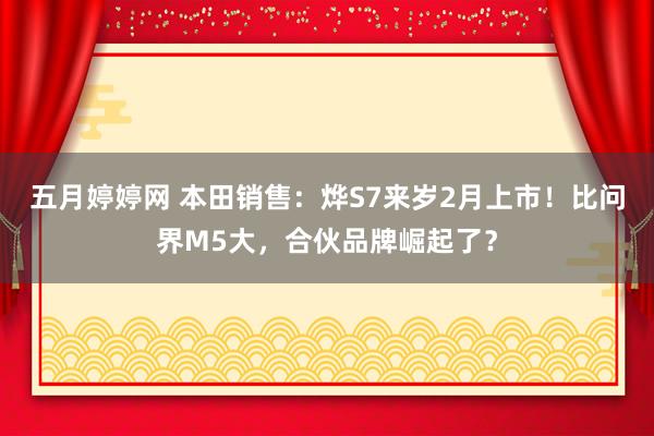 五月婷婷网 本田销售：烨S7来岁2月上市！比问界M5大，合伙品牌崛起了？