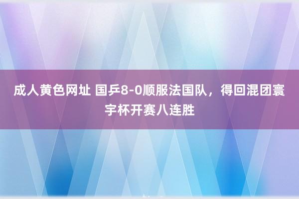 成人黄色网址 国乒8-0顺服法国队，得回混团寰宇杯开赛八连胜