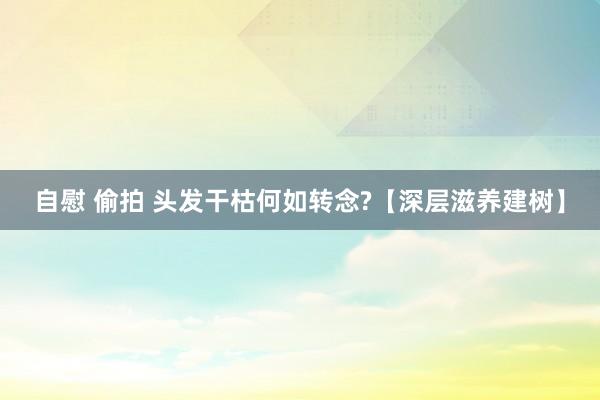 自慰 偷拍 头发干枯何如转念?【深层滋养建树】