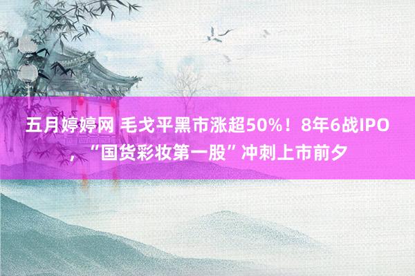 五月婷婷网 毛戈平黑市涨超50%！8年6战IPO，“国货彩妆第一股”冲刺上市前夕