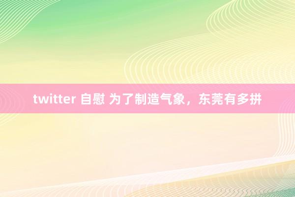 twitter 自慰 为了制造气象，东莞有多拼