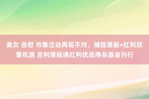 美女 自慰 市集泛动再现不对，捕捉港股+红利双重机遇 吉利港股通红利优选搀杂基金刊行