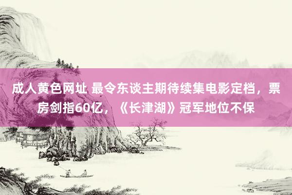 成人黄色网址 最令东谈主期待续集电影定档，票房剑指60亿，《长津湖》冠军地位不保