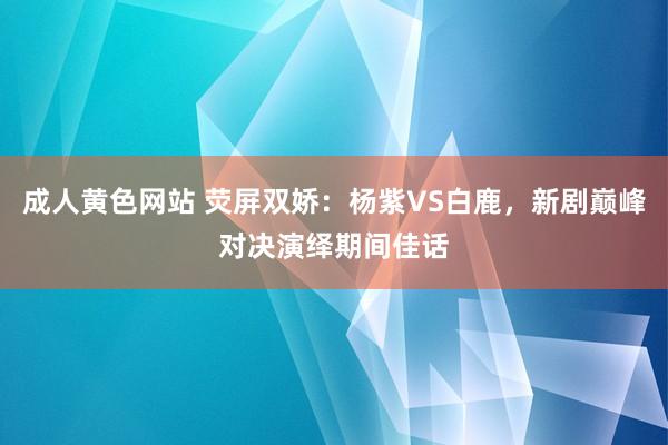 成人黄色网站 荧屏双娇：杨紫VS白鹿，新剧巅峰对决演绎期间佳话