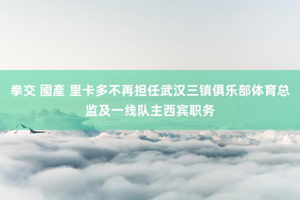 拳交 國產 里卡多不再担任武汉三镇俱乐部体育总监及一线队主西宾职务