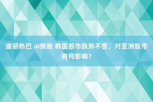 迪丽热巴 ai换脸 韩国股市跌势不啻，对亚洲股市有何影响？