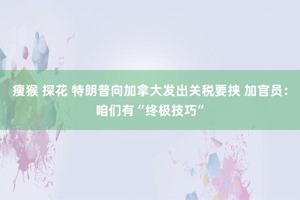 瘦猴 探花 特朗普向加拿大发出关税要挟 加官员：咱们有“终极技巧”