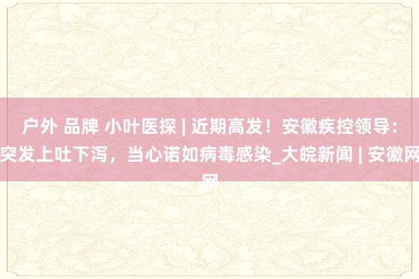 户外 品牌 小叶医探 | 近期高发！安徽疾控领导：突发上吐下泻，当心诺如病毒感染_大皖新闻 | 安徽网