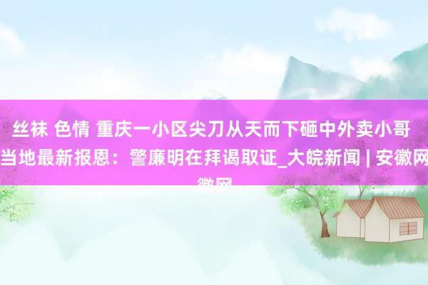 丝袜 色情 重庆一小区尖刀从天而下砸中外卖小哥 当地最新报恩：警廉明在拜谒取证_大皖新闻 | 安徽网