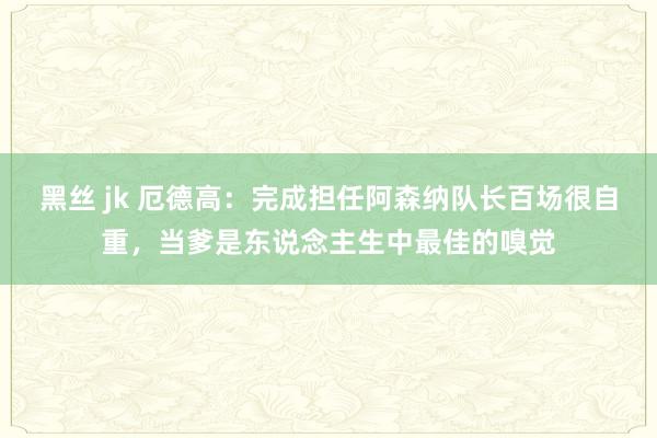 黑丝 jk 厄德高：完成担任阿森纳队长百场很自重，当爹是东说念主生中最佳的嗅觉