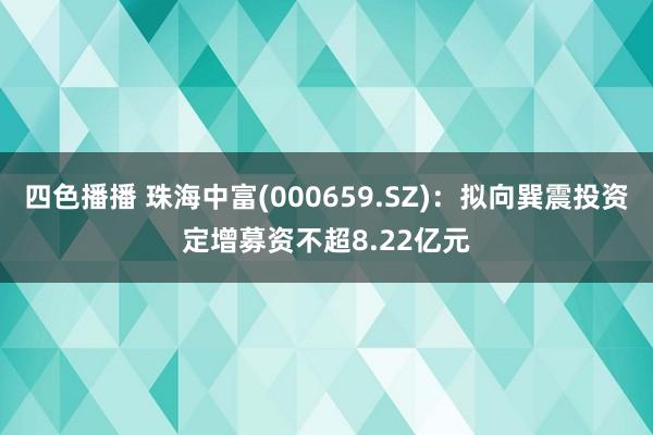 四色播播 珠海中富(000659.SZ)：拟向巽震投资定增募资不超8.22亿元