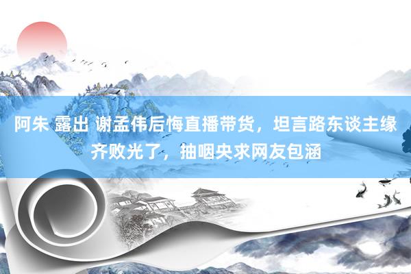 阿朱 露出 谢孟伟后悔直播带货，坦言路东谈主缘齐败光了，抽咽央求网友包涵