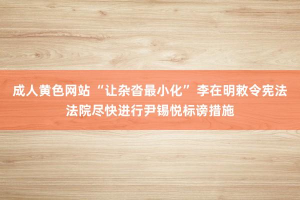 成人黄色网站 “让杂沓最小化” 李在明敕令宪法法院尽快进行尹锡悦标谤措施