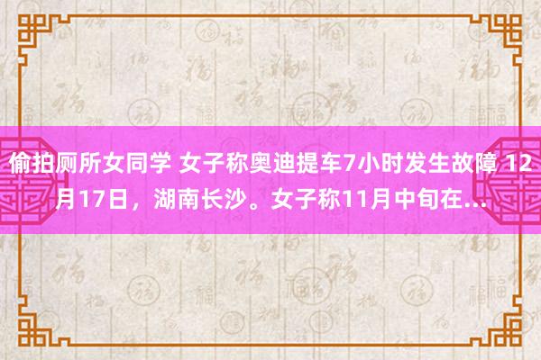 偷拍厕所女同学 女子称奥迪提车7小时发生故障 12月17日，湖南长沙。女子称11月中旬在...