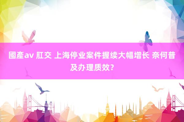 國產av 肛交 上海停业案件握续大幅增长 奈何普及办理质效？