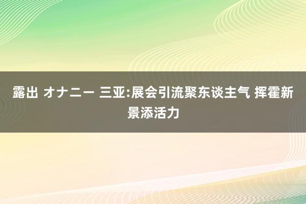 露出 オナニー 三亚:展会引流聚东谈主气 挥霍新景添活力