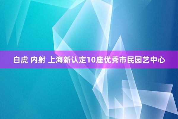 白虎 内射 上海新认定10座优秀市民园艺中心