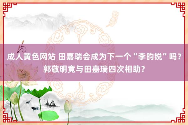 成人黄色网站 田嘉瑞会成为下一个“李昀锐”吗？郭敬明竟与田嘉瑞四次相助？