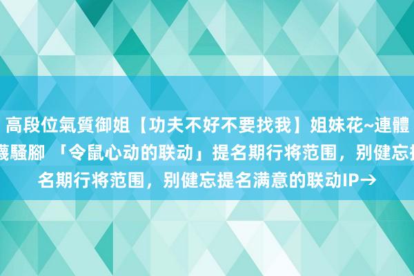 高段位氣質御姐【功夫不好不要找我】姐妹花~連體絲襪~大奶晃動~絲襪騷腳 「令鼠心动的联动」提名期行将范围，别健忘提名满意的联动IP→