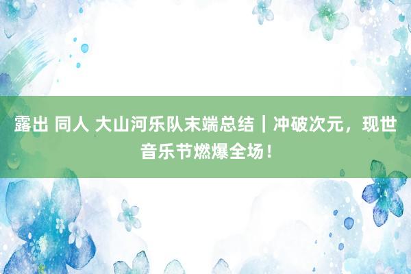 露出 同人 大山河乐队末端总结｜冲破次元，现世音乐节燃爆全场！