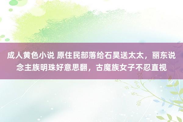 成人黄色小说 原住民部落给石昊送太太，丽东说念主族明珠好意思翻，古魔族女子不忍直视