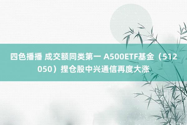 四色播播 成交额同类第一 A500ETF基金（512050）捏仓股中兴通信再度大涨