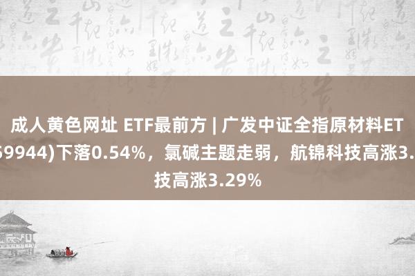 成人黄色网址 ETF最前方 | 广发中证全指原材料ETF(159944)下落0.54%，氯碱主题走弱，航锦科技高涨3.29%