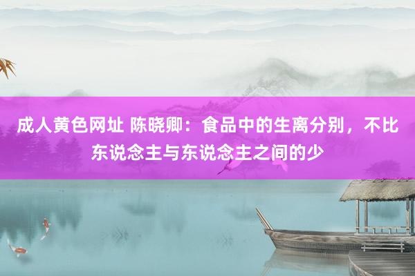 成人黄色网址 陈晓卿：食品中的生离分别，不比东说念主与东说念主之间的少