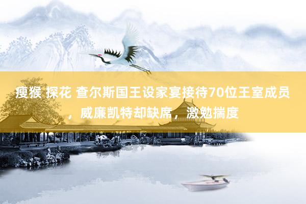 瘦猴 探花 查尔斯国王设家宴接待70位王室成员，威廉凯特却缺席，激勉揣度