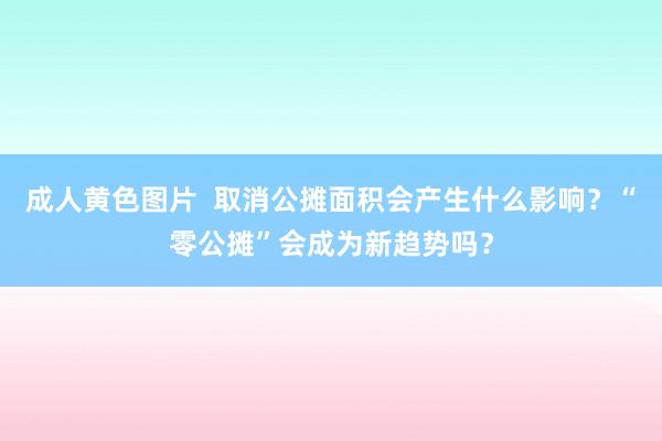 成人黄色图片  取消公摊面积会产生什么影响？“零公摊”会成为新趋势吗？