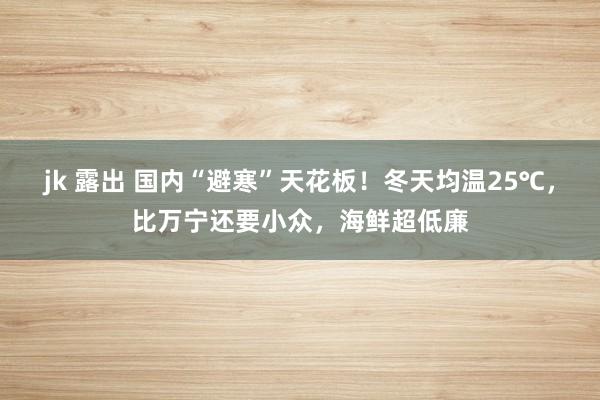 jk 露出 国内“避寒”天花板！冬天均温25℃，比万宁还要小众，海鲜超低廉