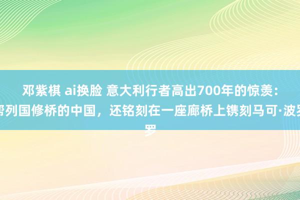 邓紫棋 ai换脸 意大利行者高出700年的惊羡：帮列国修桥的中国，还铭刻在一座廊桥上镌刻马可·波罗