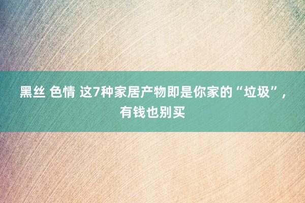 黑丝 色情 这7种家居产物即是你家的“垃圾”，有钱也别买