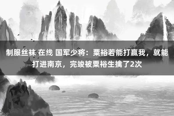 制服丝袜 在线 国军少将：粟裕若能打赢我，就能打进南京，完竣被粟裕生擒了2次