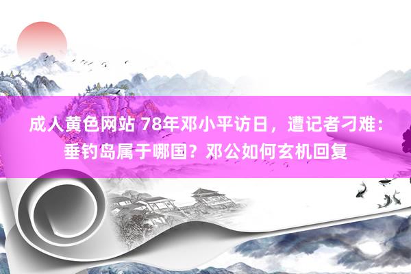 成人黄色网站 78年邓小平访日，遭记者刁难：垂钓岛属于哪国？邓公如何玄机回复