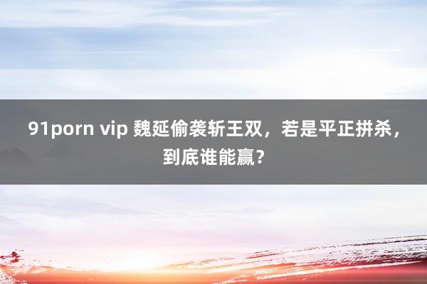 91porn vip 魏延偷袭斩王双，若是平正拼杀，到底谁能赢？