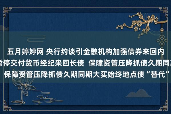 五月婷婷网 央行约谈引金融机构加强债券来回内控处置：银行理会子暂停交付货币经纪来回长债  保障资管压降抓债久期同期大买始终地点债“替代”