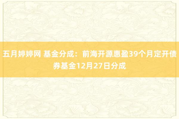 五月婷婷网 基金分成：前海开源惠盈39个月定开债券基金12月27日分成