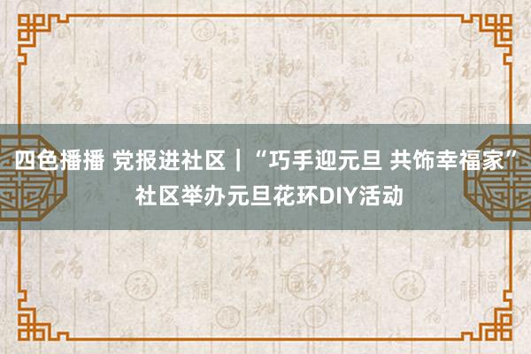 四色播播 党报进社区｜“巧手迎元旦 共饰幸福家” 社区举办元旦花环DIY活动