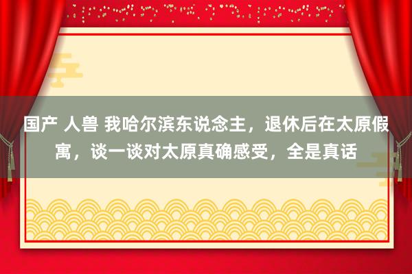 国产 人兽 我哈尔滨东说念主，退休后在太原假寓，谈一谈对太原真确感受，全是真话