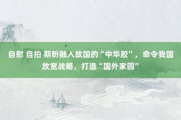 自慰 自拍 期盼融入故国的“中华胶”，命令我国放宽战略，打造“国外家园”