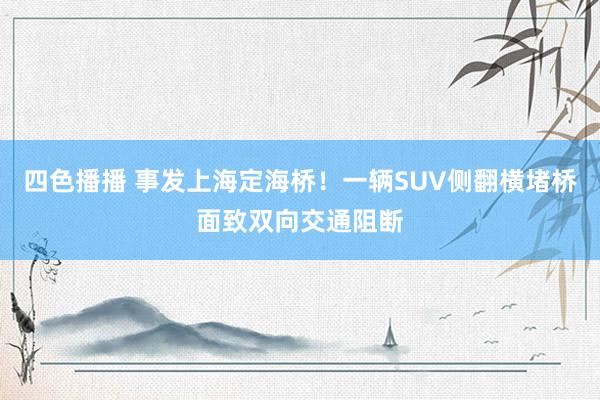 四色播播 事发上海定海桥！一辆SUV侧翻横堵桥面致双向交通阻断