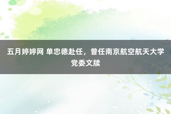 五月婷婷网 单忠德赴任，曾任南京航空航天大学党委文牍