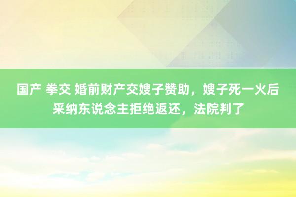 国产 拳交 婚前财产交嫂子赞助，嫂子死一火后采纳东说念主拒绝返还，法院判了