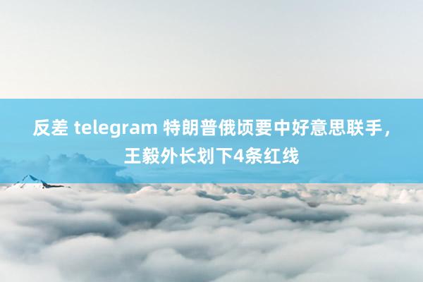 反差 telegram 特朗普俄顷要中好意思联手，王毅外长划下4条红线