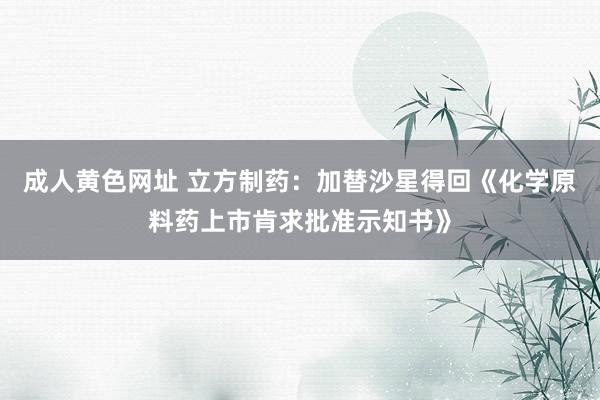 成人黄色网址 立方制药：加替沙星得回《化学原料药上市肯求批准示知书》