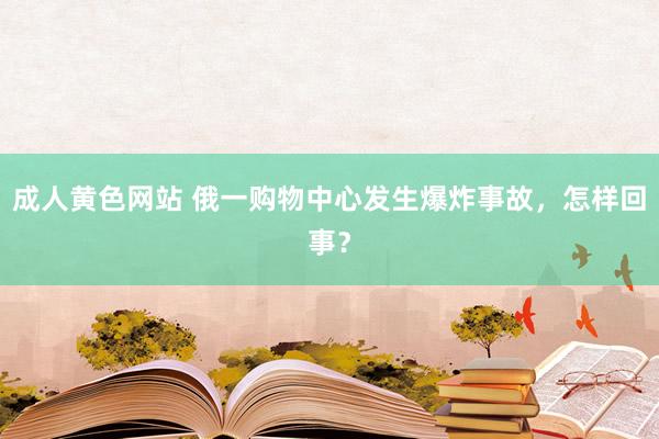 成人黄色网站 俄一购物中心发生爆炸事故，怎样回事？