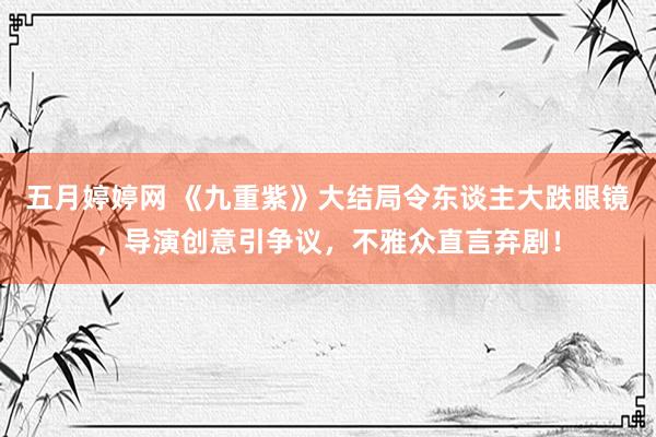 五月婷婷网 《九重紫》大结局令东谈主大跌眼镜，导演创意引争议，不雅众直言弃剧！