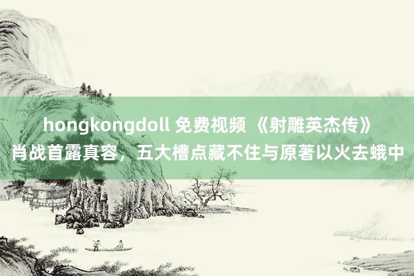 hongkongdoll 免费视频 《射雕英杰传》肖战首露真容，五大槽点藏不住与原著以火去蛾中